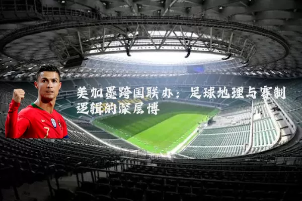 美加墨跨国联办：足球地理与赛制逻辑的深层博弈